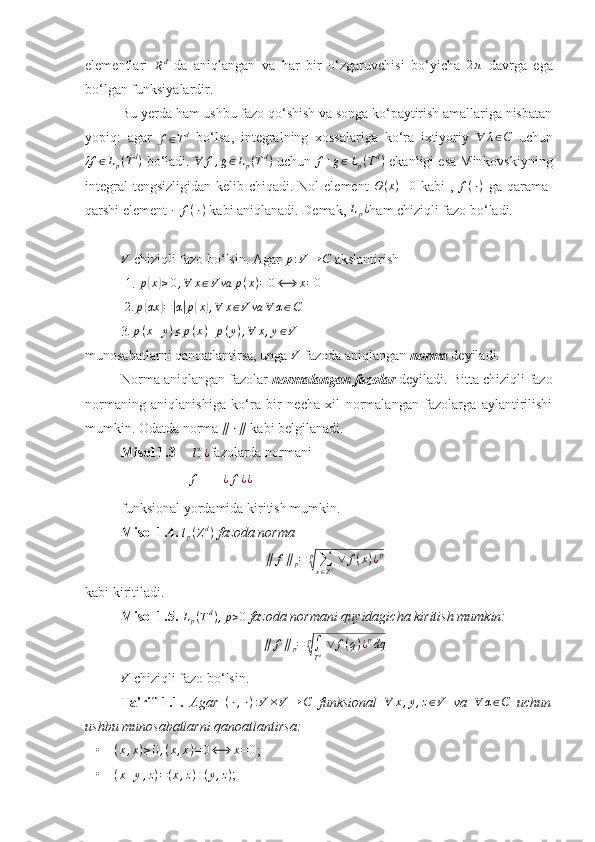elementlari  
R d
  da   aniqlangan   va   har   bir   o‘zgaruvchisi   bo‘yicha  2π   davrga   ega
bo‘lgan funksiyalardir.
Bu yerda ham ushbu fazo qo‘shish va songa ko‘paytirish amallariga nisbatan
yopiq:   agar  	
f∈Td   bo‘lsa,   integralning   xossalariga   ko‘ra   ixtiyoriy  	∀	λ∈C   uchun
λf ∈ L
p ( T d
)
 bo‘ladi.   ∀ f , g ∈ L
p ( T d
)
 uchun  f + g ∈ L
p ( T d
)
 ekanligi esa Minkovskiyning
integral  tengsizligidan kelib chiqadi. Nol  element  	
Θ(x)≡0   kabi  ,  	f(⋅)   ga qarama-
qarshi element  − f ( ⋅ )
 kabi aniqlanadi. Demak,  L
p ¿
ham chiziqli fazo bo‘ladi. 	
V
 chiziqli fazo bo‘lsin. Agar 	p:V	→	C  akslantirish 
 1. 	
p(x)≥0,∀	x∈V	va	p(x)=0⟷	x=0   
 	
2.	p(αx	)=|α|p(x),∀	x∈V	va	∀	α∈C   
3 . p ( x + y ) ≤ p ( x ) + p ( y ) , ∀ x , y ∈ V
 
munosabatlarni qanoatlantirsa, unga 
V  fazoda aniqlangan  norma  deyiladi.
Norma aniqlangan fazolar  normalangan fazolar  deyiladi. Bitta chiziqli fazo
normaning   aniqlanishiga   ko‘ra   bir   necha   xil   normalangan   fazolarga   aylantirilishi
mumkin. Odatda norma 	
∥⋅∥  kabi belgilanadi. 
Misol 1.3     	
l∞∞¿ fazolarda normani 
             	
∥	f∥ =  ¿ f ¿ ¿
funksional yordamida kiritish mumkin.
Misol 1.4. 	
lp(Zd)  fazoda norma 	
∥	f∥p=	p
√∑x∈Z2 ∨	f(x)¿p
kabi kiritiladi. 
Misol 1.5. 	
Lp(Td),p>0  fazoda normani quyidagicha kiritish mumkin: 
∥ f ∥
p = p	
√
∫
T d   ∨ f ( q ) ¿ p
dq	
V
 chiziqli fazo bo‘lsin.
Ta'rif   1.1.   Agar  	
(⋅,⋅):V	×V	→	C   funksional   ∀ x , y , z ∈ V
  va  	∀	α∈C   uchun
ushbu munosabatlarni qanoatlantirsa:  
• ( x , x ) ≥ 0 , ( x , x ) = 0 ⟷ x = 0
;
•	
(x+y,z)=(x,z)+(y,z) ; 