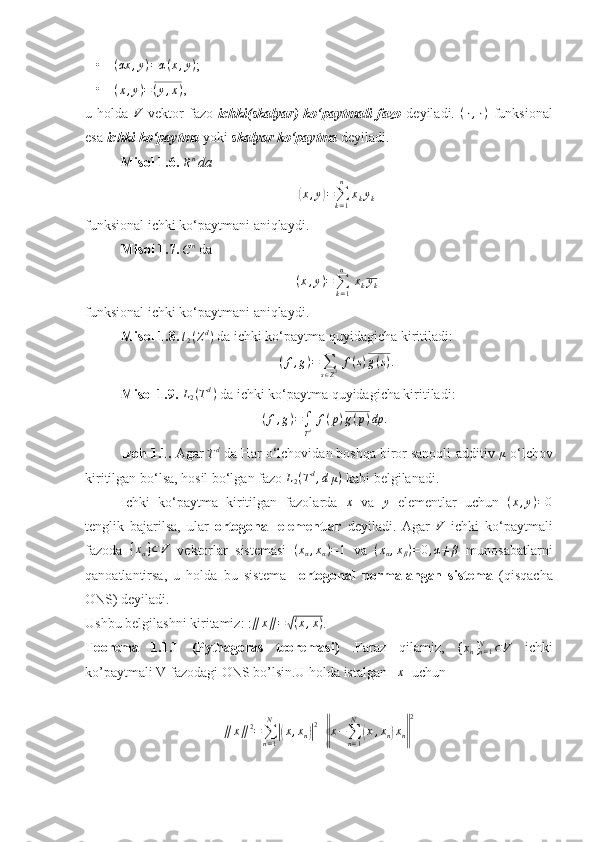 •(αx	,y)=α(x,y) ;
•	
(x,y)=(y,x) , 
u   holda  	
V   vektor   fazo   ichki(skalyar)   ko‘paytmali   fazo   deyiladi.  	(⋅,⋅)   funksional
esa  ichki ko‘paytma  yoki  skalyar ko‘paytma  deyiladi. 
Misol 1.6. 
R n
 da 	
(x,y)=∑k=1
n	
xkyk
funksional ichki ko‘paytmani aniqlaydi. 
Misol 1.7. 
C n
 da
( x , y ) =
∑
k = 1n
  x
k y
k
funksional ichki ko‘paytmani aniqlaydi. 
Misol 1.8.  l
2 ( Z d
)
 da ichki ko‘paytma quyidagicha kiritiladi: 
( f , g ) =
∑
s ∈ Z 2   f ( s ) g ( s ) .
Misol 1.9. 	
L2(Td)  da ichki ko‘paytma quyidagicha kiritiladi: 
( f , g ) =
∫
T d   f ( p ) g ( p ) dp .
Izoh 1.1.  Agar 
Td  da Har o‘lchovidan boshqa biror sanoqli-additiv  μ
 o‘lchov
kiritilgan bo‘lsa, hosil bo‘lgan fazo  L
2 ( T d
, d μ )
 kabi belgilanadi. 
Ichki   ko‘paytma   kiritilgan   fazolarda  	
x   va  	y   elementlar   uchun   ( x , y ) = 0
tenglik   bajarilsa,   ular   ortogonal   elementlar   deyiladi.   Agar   V
  ichki   ko‘paytmali
fazoda  	
{xα}⊂V   vektorlar   sistemasi  	(xα,xα)=1   va  	(xα,xβ)=	0,α≠β   munosabatlarni
qanoatlantirsa,   u   holda   bu   sistema     ortogonal   normalangan   sistema   (qisqacha
ONS) deyiladi.
Ushbu belgilashni kiritamiz: : ∥ x ∥ =	
√ ( x , x )
.
Teorema   1.1.1   (Pythagoras   teoremasi)   .Faraz   qilamiz,   { x
n }
n = 1N
⊂ V
  ichki
ko’paytmali V fazodagi ONS bo’lsin.U holda istalgan   	
x   uchun  
∥ x ∥ 2
=
∑
n = 1N	
|(
x , x
n	)| 2
+	‖ x −
∑
n = 1N	(
x , x
n	) x
n	‖ 2
  