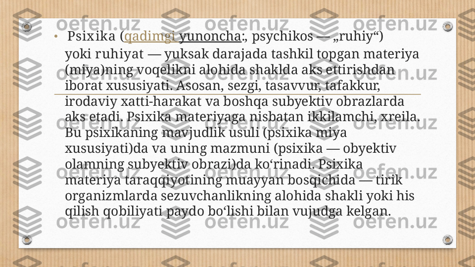 •   Psix ika  ( qadimgi   yunoncha : ,  psychikos — „ruhiy“) 
yoki  r uhiyat  — yuksak darajada tashkil topgan materiya 
(miya)ning voqelikni alohida shaklda aks ettirishdan 
iborat xususiyati. Asosan, sezgi, tasavvur, tafakkur, 
irodaviy xatti-harakat va boshqa subyektiv obrazlarda 
aks etadi. Psixika materiyaga nisbatan ikkilamchi, xreila. 
Bu psixikaning mavjudlik usuli (psixika miya 
xususiyati)da va uning mazmuni (psixika — obyektiv 
olamning subyektiv obrazi)da koʻrinadi. Psixika 
materiya taraqqiyotining muayyan bosqichida — tirik 
organizmlarda sezuvchanlikning alohida shakli yoki his 
qilish qobiliyati paydo boʻlishi bilan vujudga kelgan.  