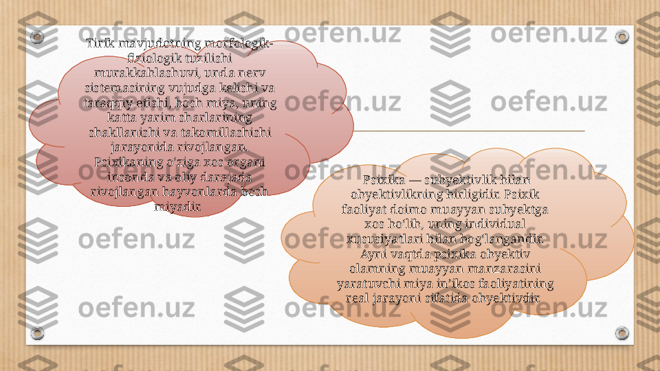 Tirik mavjudotning morfologik-
fiziologik tuzilishi 
murakkablashuvi, unda nerv 
sistemasining vujudga kelishi va 
taraqqiy etishi, bosh miya, uning 
katta yarim sharlarining 
shakllanishi va takomillashishi 
jarayonida rivojlangan. 
Psixikaning oʻziga xos organi 
insonda va oliy darajada 
rivojlangan hayvonlarda bosh 
miyadir.    Psixika — subyektivlik bilan 
obyektivlikning birligidir. Psixik 
faoliyat doimo muayyan subyektga 
xos boʻlib, uning individual 
xususiyatlari bilan bogʻlangandir. 
Ayni vaqtda psixika obyektiv 
olamning muayyan manzarasini 
yaratuvchi miya inʼikos faoliyatining 
real jarayoni sifatida obyektivdir.  