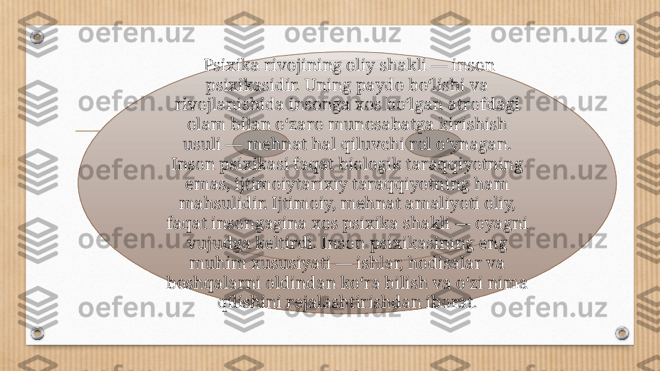   Psixika rivojining oliy shakli — inson 
psixikasidir. Uning paydo boʻlishi va 
rivojlanishida insonga xos boʻlgan atrofdagi 
olam bilan oʻzaro munosabatga kirishish 
usuli — mehnat hal qiluvchi rol oʻynagan. 
Inson psixikasi faqat biologik taraqqiyotning 
emas, ijtimoiytarixiy taraqqiyotning ham 
mahsulidir. Ijtimoiy, mehnat amaliyoti oliy, 
faqat insongagina xos psixika shakli — oyagni 
vujudga keltirdi. Inson psixikasining eng 
muhim xususiyati — ishlar, hodisalar va 
boshqalarni oldindan koʻra bilish va oʻzi nima 
qilishini rejalashtirishdan iborat. 