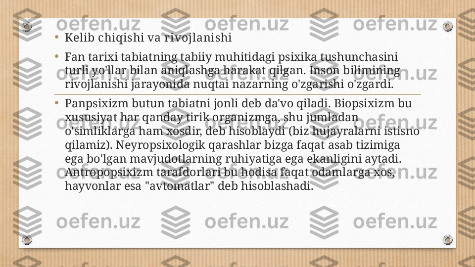 •
Kelib chiqishi va rivojlanishi
•
Fan tarixi tabiatning tabiiy muhitidagi psixika tushunchasini 
turli yo'llar bilan aniqlashga harakat qilgan. Inson bilimining 
rivojlanishi jarayonida nuqtai nazarning o'zgarishi o'zgardi.
•
Panpsixizm butun tabiatni jonli deb da'vo qiladi. Biopsixizm bu 
xususiyat har qanday tirik organizmga, shu jumladan 
o'simliklarga ham xosdir, deb hisoblaydi (biz hujayralarni istisno 
qilamiz). Neyropsixologik qarashlar bizga faqat asab tizimiga 
ega bo'lgan mavjudotlarning ruhiyatiga ega ekanligini aytadi. 
Antropopsixizm tarafdorlari bu hodisa faqat odamlarga xos, 
hayvonlar esa "avtomatlar" deb hisoblashadi. 