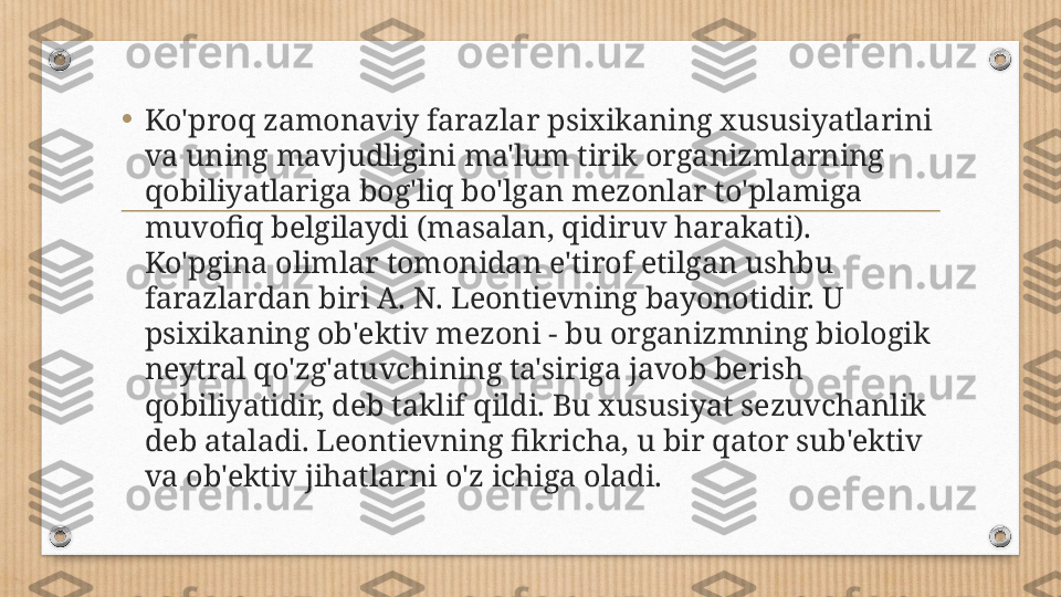 •
Ko'proq zamonaviy farazlar psixikaning xususiyatlarini 
va uning mavjudligini ma'lum tirik organizmlarning 
qobiliyatlariga bog'liq bo'lgan mezonlar to'plamiga 
muvofiq belgilaydi (masalan, qidiruv harakati). 
Ko'pgina olimlar tomonidan e'tirof etilgan ushbu 
farazlardan biri A. N. Leontievning bayonotidir. U 
psixikaning ob'ektiv mezoni - bu organizmning biologik 
neytral qo'zg'atuvchining ta'siriga javob berish 
qobiliyatidir, deb taklif qildi. Bu xususiyat sezuvchanlik 
deb ataladi. Leontievning fikricha, u bir qator sub'ektiv 
va ob'ektiv jihatlarni o'z ichiga oladi. 