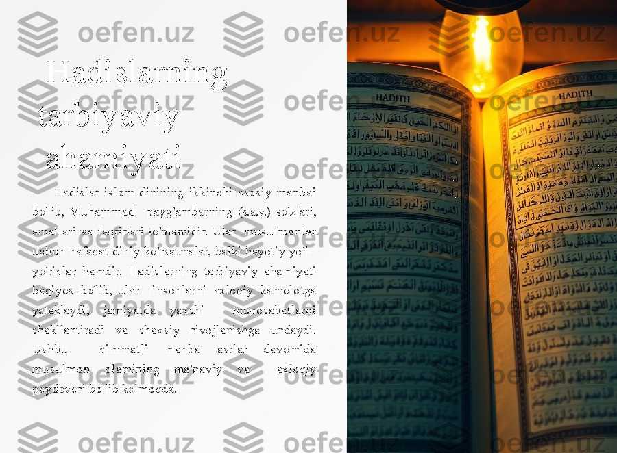 Hadislarning
t a r b i y a v i y  
ahamiyati
          Hadislar   i sl o m   dinining   ikkinchi   a s o siy   ma nb a i  
b o'lib,   M u h a m m a d     payg'ambarning  (s.a.v.)  so'zlari, 
amallari  va  taqrirlari  to'plamidir.  Ular    m u su l m o n l a r  
uc h un   nafaqat  diniy  ko'rsatmalar,  balki  hayotiy  yo'l-   
yo'riqlar   hamdir.   Hadislarning   tarbiyaviy   ahamiyati  
beqiyos   bo'lib,   ular    insonlarni  axloqiy  kamolotga 
yetaklaydi,  jamiyatda  yaxshi    munosabatlarni  
shakllantiradi   va   shaxsiy   rivojlanishga   undaydi.  
Ushbu    qimmatli  m a n b a   asrlar  davomida 
m u s u l m o n   olamining  ma'naviy  va    axl oqiy  
p o y d e v ori   b o'lib   k e l m o qda. 