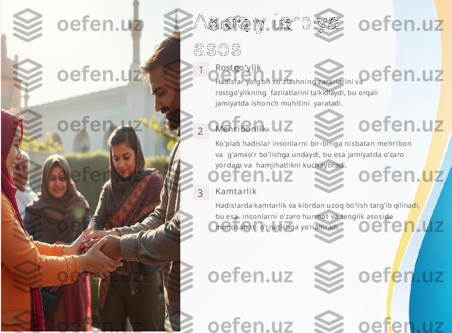 Axloqiy   tarbiya  
asosi
1 Rost go' y l i k
Hadis lar   yolg'on   s o'z l a s hn i ng   z a r arlarini   v a  
r ostgo'ylikning   fazilatlarini   ta'kidlaydi,   b u   orqali  
jamiyatda   i s h o n c h   muh i ti n i    yaratadi.
2 Meh r i bon l i k
Ko'plab  had i s l a r i ns onl a rni   bir-birig a  ni sb a ta n  m e h r i b o n  
va     g'amxo'r   bo'lishga   undaydi,   b u   e s a   jamiyatda   o'zaro  
y o rd a m   va     hamjihatlikni   k u c h a y ti r adi.
3 K a m t a rl i k
Hadi slarda   kamtarlik   va   ki brda n   u z o q   bo'lish   targ'ib   qilinadi,  
b u   e s a     i ns o nl a rni   o'zaro  h u r m a t   va   tenglik  a s o s i d a  
m u n o s a b a t     o'rnatishga   y o'nalti r adi. 