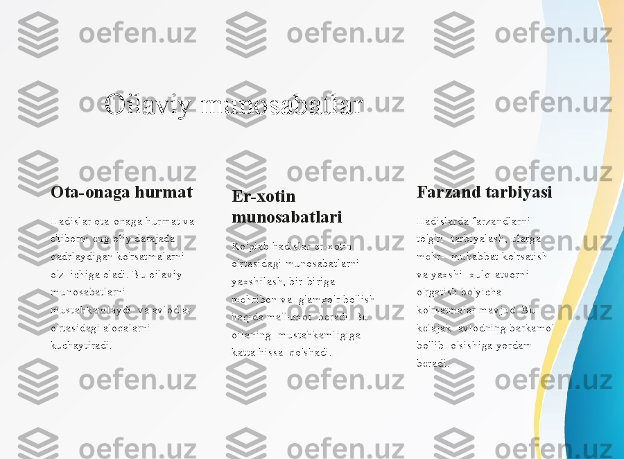 Oilaviy   munosabatlar
Ota-onaga   hurmat
Hadislar   ota-onaga   h ur mat   v a  
e'ti b orni   en g   oliy   da r ajada  
qadrl ay digan   k o' r satmalarni  
o'z   ichiga   oladi.   B u   oil a viy  
m u n o sabatlarni  
m u s t a h k a m l a y di   v a   a vl o dlar  
o' rtasidagi   al oqalarni  
kuchaytiradi. Er-xotin 
munosabatlari
Ko'plab hadislar er-xotin  
o'rtasidagi munosabatlarni  
yaxshilash, bir-biriga 
mehribon va  g'amxo'r bo'lish 
haqida ma'lumot  beradi. Bu 
oilaning  mustahkamligiga 
katta hissa  qo'shadi. Farzand tarbiyasi
Hadislarda farzandlarni 
to'g'ri  tarbiyalash, ularga 
mehr-  muhabbat ko'rsatish 
va yaxshi  xulq-atvorni 
o'rgatish bo'yicha  
ko'rsatmalar mavjud. Bu 
kelajak  avlodning barkamol 
bo'lib  o'sishiga yordam 
beradi. 