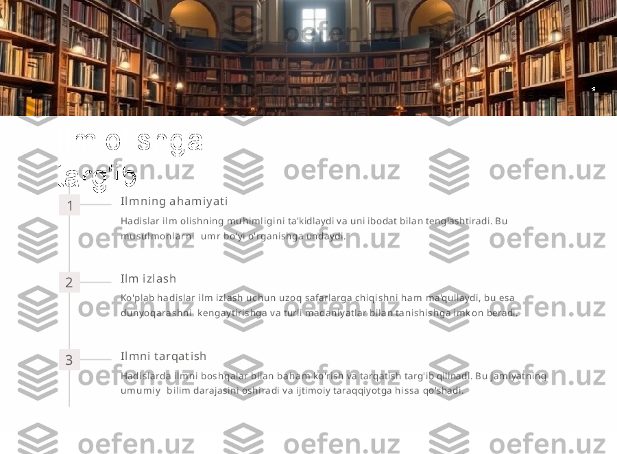 Ilm   olishga  
targ'ib
1 I l m n i n g   a h a m i y a t i
Hadis lar   i l m   o l i s hni ng   m u h i m l i g i n i   ta'kidlaydi   va   uni   ibodat   bilan   tenglashtiradi.   B u  
m u s u l m o n l a r n i     u m r   bo'yi   o'rganishga   undaydi.
2 I l m   i zl a sh
Ko'plab   ha d i s l ar   i l m   i z l a s h   u c h u n   u z o q   safarlarga   c hi q i s h n i   h a m   ma'qullaydi,   b u   e s a  
d uny o q a ra s h ni     kengayti rishg a   va   turli   mad aniyatlar   bilan   ta ni s hi s hg a   i m k o n   beradi.
3 I l m n i   t arqa t i sh
Hadi slarda   i l m n i   bo s hq al a r   bilan   b a h a m   ko'rish   va   tarqatish   targ'ib   qilinadi.   B u   jamiyatning  
u m u m i y     b i l i m   darajasini   oshiradi   va   ijtimoiy   taraqqiyotga   h i s s a   qo'shadi. 