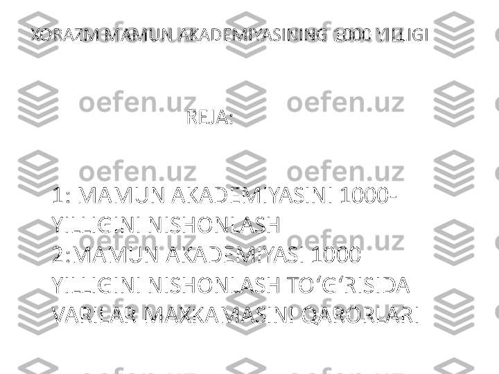 XORAZM MAMUN AKADEMIYASINING 1000 YILLIGI 
REJA:
1: MAMUN AKADEMIYASINI 1000-
YILLIGINI NISHONLASH 
2:MAMUN AKADEMIYASI 1000 
YILLIGINI NISHONLASH TO ‘ G ‘ RISIDA 
VARILAR MAXKAMASINI QARORLARI 