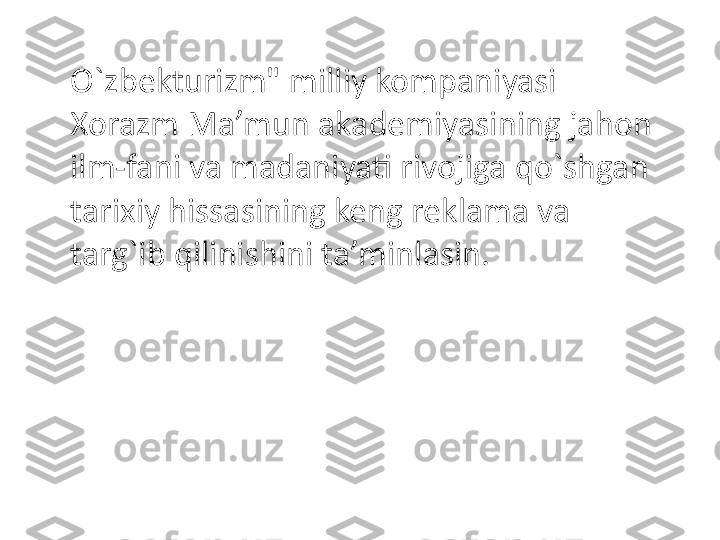 O`zbekturizm" milliy kompaniyasi 
Xorazm Ma’mun akademiyasining jahon 
ilm-fani va madaniyati rivojiga qo`shgan 
tarixiy hissasining keng reklama va 
targ`ib qilinishini ta’minlasin. 