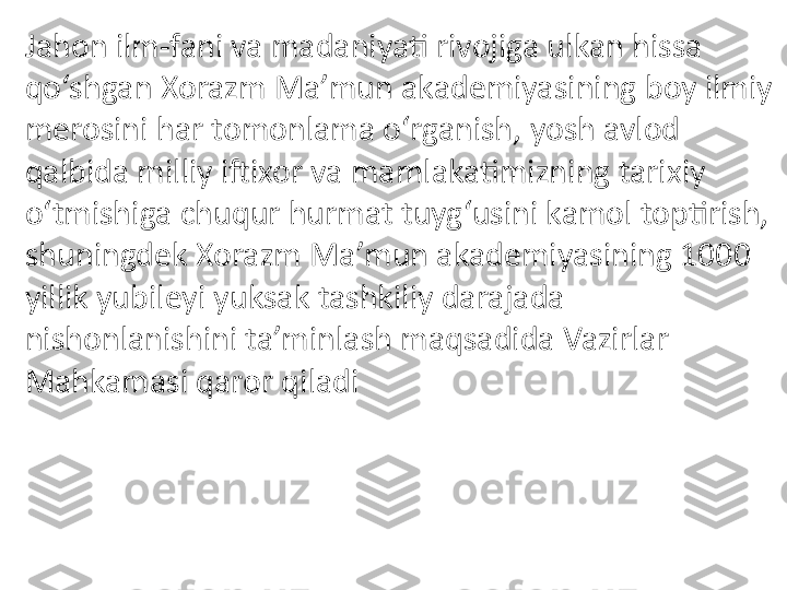 Jahon ilm-fani va madaniyati rivojiga ulkan hissa 
qo‘shgan Xorazm Ma’mun akademiyasining boy ilmiy 
merosini har tomonlama o‘rganish, yosh avlod 
qalbida milliy iftixor va mamlakatimizning tarixiy 
o‘tmishiga chuqur hurmat tuyg‘usini kamol toptirish, 
shuningdek Xorazm Ma’mun akademiyasining 1000 
yillik yubileyi yuksak tashkiliy darajada 
nishonlanishini ta’minlash maqsadida Vazirlar 
Mahkamasi qaror qiladi 