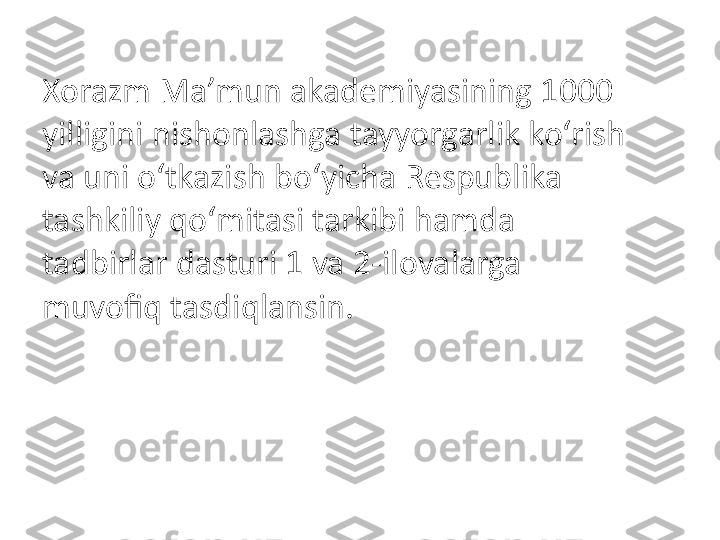 Xorazm Ma’mun akademiyasining 1000 
yilligini nishonlashga tayyorgarlik ko‘rish 
va uni o‘tkazish bo‘yicha Respublika 
tashkiliy qo‘mitasi tarkibi hamda 
tadbirlar dasturi 1 va 2-ilovalarga 
muvofiq tasdiqlansin. 