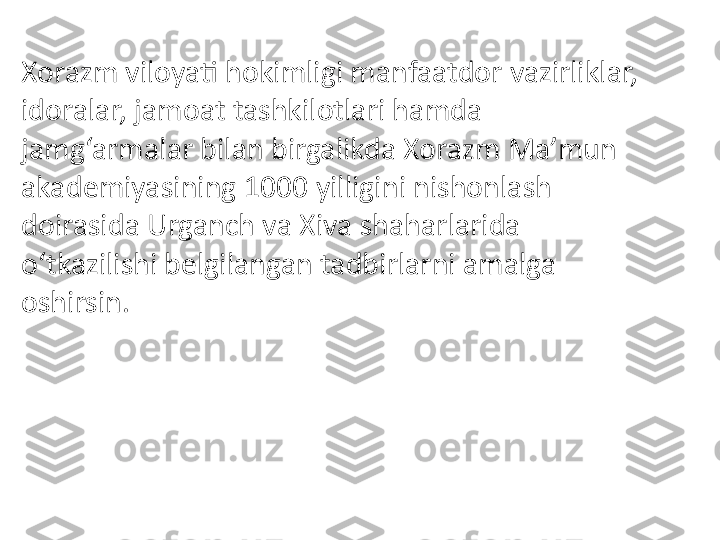 Xorazm viloyati hokimligi manfaatdor vazirliklar, 
idoralar, jamoat tashkilotlari hamda 
jamg‘armalar bilan birgalikda Xorazm Ma’mun 
akademiyasining 1000 yilligini nishonlash 
doirasida Urganch va Xiva shaharlarida 
o‘tkazilishi belgilangan tadbirlarni amalga 
oshirsin. 