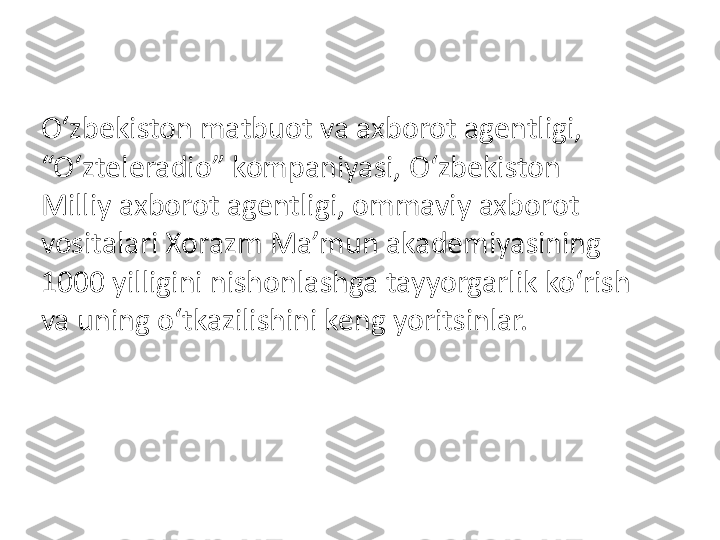 O‘zbekiston matbuot va axborot agentligi, 
“O‘zteleradio” kompaniyasi, O‘zbekiston 
Milliy axborot agentligi, ommaviy axborot 
vositalari Xorazm Ma’mun akademiyasining 
1000 yilligini nishonlashga tayyorgarlik ko‘rish 
va uning o‘tkazilishini keng yoritsinlar. 