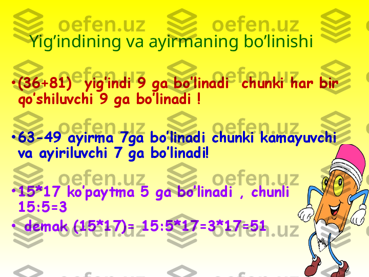 Yig’indining va ayirmaning bo’linish i 
•
(36+81)  yig’indi 9 ga bo’linadi  chunki har bir 
qo’shiluvchi 9 ga bo’linadi !
•
63-49 ayirma 7ga bo’linadi chunki kamayuvchi 
va ayiriluvchi 7 ga bo’linadi!
•
15*17 ko’paytma 5 ga bo’linadi , chunli 
15:5=3
•
  demak (15*17)= 15:5*17=3*17=51 