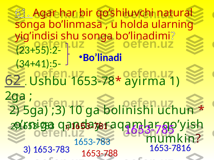 61.  Agar har bir qo’shiluvchi natural 
songa bo’linmasa , u holda ularning 
yig’indisi shu songa bo’linadimi ? 
(23+55):2- 
(34+41):5- •
Bo’linadi
62  .  Ushbu 1653-78 *   ay irma 1) 
2ga ;
2) 5ga) ;3) 10 ga bolinishi uchun  *  
o’rniga qanday  raqamlar qo’y ish 
mumk in ? 1)  1653-781
1653-785
1653-7832)1653-783
1653-7816
1653-7883) 1653-783 