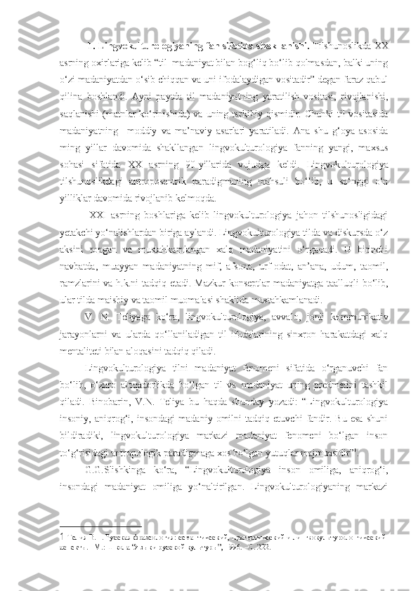   1. Lingvokulturologiyaning fan sifatida shakllanishi.   Tilshunoslikda XX
asrning oxirlariga kelib “til  madaniyat bilan bog‘liq bo‘lib qolmasdan, balki uning
o‘zi madaniyatdan o‘sib chiqqan va uni ifodalaydigan vositadir” degan faraz qabul
qilina   boshlandi.   Ayni   paytda   til   madaniyatning   yaratilish   vositasi,   rivojlanishi,
saqlanishi  (matnlar  ko‘rinishida)  va uning tarkibiy qismidir. Chunki  til  vositasida
madaniyatning     moddiy   va   ma’naviy   asarlari   yaratiladi.   Ana   shu   g‘oya   asosida
ming   yillar   davomida   shakllangan   lingvokulturologiya   fanning   yangi,   maxsus
sohasi   sifatida   XX   asrning   90-yillarida   vujudga   keldi.   Lingvokulturologiya
tilshunoslikdagi   antroposentrik   paradigmaning   mahsuli   bo‘lib,   u   so‘nggi   o‘n
yilliklar davomida rivojlanib kelmoqda. 
  XXI   asrning   boshlariga   kelib   lingvokulturologiya   jahon   tilshunosligidagi
yetakchi yo‘nalishlardan biriga aylandi. Lingvokulturologiya tilda va diskursda o‘z
aksini   topgan   va   mustahkamlangan   xalq   madaniyatini   o‘rganadi.   U   birinchi
navbatda,   muayyan   madaniyatning   mif,   afsona,   urf-odat,   an’ana,   udum,   taomil,
ramzlarini  va h.k.ni  tadqiq etadi. Mazkur  konseptlar  madaniyatga taalluqli  bo‘lib,
ular tilda maishiy va taomil muomalasi shaklida mustahkamlanadi. 
V.   N.   Teliyaga   ko‘ra,   lingvokulturologiya,   avvalo,   jonli   kommunikativ
jarayonlarni   va   ularda   qo‘llaniladigan   til   ifodalarining   sinxron   harakatdagi   xalq
mentaliteti bilan aloqasini tadqiq qiladi.   
Lingvokulturologiya   tilni   madaniyat   fenomeni   sifatida   o‘rganuvchi   fan
bo‘lib,   o‘zaro   aloqadorlikda   bo‘lgan   til   va   madaniyat   uning   predmetini   tashkil
qiladi.   Binobarin,   V.N.   Teliya   bu   haqda   shunday   yozadi:   “Lingvokulturologiya
insoniy,   aniqrog‘i,   insondagi   madaniy   omilni   tadqiq   etuvchi   fandir.   Bu   esa   shuni
bildiradiki,   lingvokulturologiya   markazi   madaniyat   fenomeni   bo‘lgan   inson
to‘g‘risidagi antropologik paradigmaga xos bo‘lgan yutuqlar majmuasidir” 1
. 
G.G.Slishkinga   ko‘ra,   “Lingvokulturologiya   inson   omiliga,   aniqrog‘i,
insondagi   madaniyat   omiliga   yo‘naltirilgan.   Lingvokulturologiyaning   markazi
1  Телия В.Н. Русская фразеология: семантический, прагматический и лингвокультуроло-гический 
аспекты. –М.: Школа “Языки русской культуры”, 1996. –C. 222.  