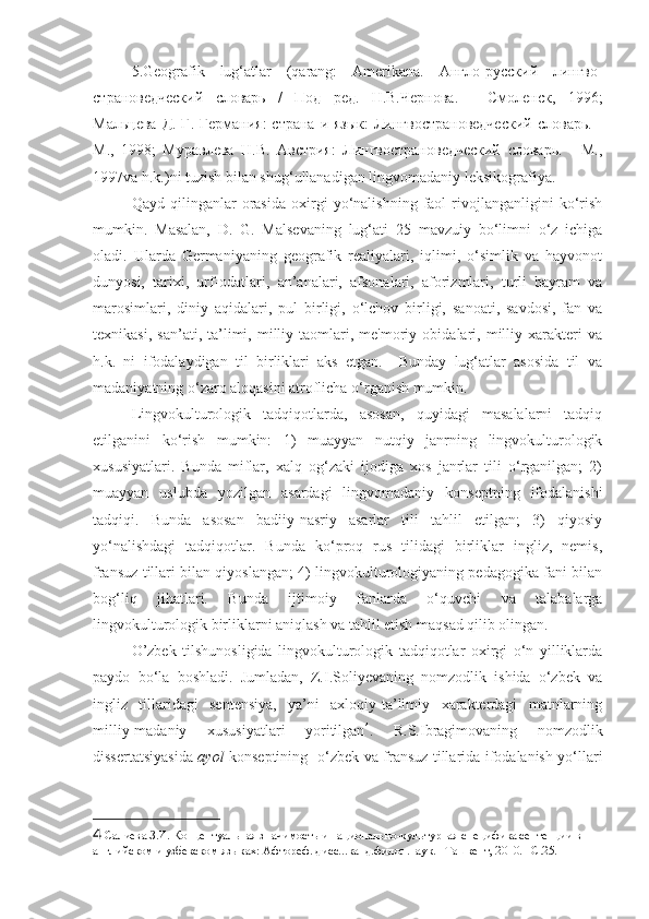 5.Geografik   lug‘atlar   (qarang:   Amerikana.   Англо-русский   лингво -
страноведческий   словарь   /   Под   ред.   Н.В.Чернова.   -   Смоленск,   1996;
Мальцева Д.  Г. Германия:  страна и язык:  Лингвострановедческий  словарь. -
М.,   1998;   Муравлева   Н.В.   Австрия:   Лингвострановедческий   словарь.   -   М.,
1997 va   h . k .) ni   tuzish   bilan   shug ‘ ullanadigan   lingvomadaniy   leksikografiya . 
Qayd   qilinganlar   orasida   oxirgi   yo‘nalishning   faol   rivojlanganligini   ko‘rish
mumkin.   Masalan,   D.   G.   Malsevaning   lug‘ati   25   mavzuiy   bo‘limni   o‘z   ichiga
oladi.   Ularda   Germaniyaning   geografik   realiyalari,   iqlimi,   o‘simlik   va   hayvonot
dunyosi,   tarixi,   urf-odatlari,   an’analari,   afsonalari,   aforizmlari,   turli   bayram   va
marosimlari,   diniy   aqidalari,   pul   birligi,   o‘lchov   birligi,   sanoati,   savdosi,   fan   va
texnikasi,   san’ati,   ta’limi,  milliy   taomlari,   me'moriy   obidalari,  milliy  xarakteri   va
h.k.   ni   ifodalaydigan   til   birliklari   aks   etgan.     Bunday   lug‘atlar   asosida   til   va
madaniyatning o‘zaro aloqasini atroflicha o‘rganish mumkin. 
Lingvokulturologik   tadqiqotlarda,   asosan,   quyidagi   masalalarni   tadqiq
etilganini   ko‘rish   mumkin:   1)   muayyan   nutqiy   janrning   lingvokulturologik
xususiyatlari.   Bunda   miflar,   xalq   og‘zaki   ijodiga   xos   janrlar   tili   o‘rganilgan;   2)
muayyan   uslubda   yozilgan   asardagi   lingvomadaniy   konseptning   ifodalanishi
tadqiqi.   Bunda   asosan   badiiy-nasriy   asarlar   tili   tahlil   etilgan;   3)   qiyosiy
yo‘nalishdagi   tadqiqotlar.   Bunda   ko‘proq   rus   tilidagi   birliklar   ingliz,   nemis,
fransuz tillari bilan qiyoslangan; 4) lingvokulturologiyaning pedagogika fani bilan
bog‘liq   jihatlari.   Bunda   ijtimoiy   fanlarda   o‘quvchi   va   talabalarga
lingvokulturologik birliklarni aniqlash va tahlil etish maqsad qilib olingan.  
O’zbek   tilshunosligida   lingvokulturologik   tadqiqotlar   oxirgi   o‘n   yilliklarda
paydo   bo‘la   boshladi.   Jumladan,   Z.I.Soliyevaning   nomzodlik   ishida   o‘zbek   va
ingliz   tillaridagi   sentensiya,   ya’ni   axloqiy-ta’limiy   xarakterdagi   matnlarning
milliy-madaniy   xususiyatlari   yoritilgan 4
.   R.S.Ibragimovaning   nomzodlik
dissertatsiyasida   ayol   konseptining   o‘zbek va fransuz tillarida ifodalanish yo‘llari
4  Салиева З.И. Концептуальная значимость и национально-культурная специфика сентенции в 
английском и узбекском языках: Афтореф. дисс...канд.филол.наук. –Ташкент, 2010. –С.25. 