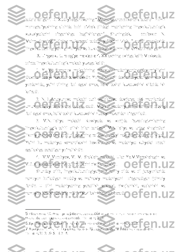 tadqiq etilgan 5
. D. Xudoyberganovaning “Matnning antroposentrik tadqiqi” nomli
monografiyasining   alohida   bobi   o‘zbek   tilidagi   matnlarning   lingvokulturologik
xususiyatlarini   o‘rganishga   bag‘ishlangan 6
.   Shuningdek,     professor   N.
Mahmudovning   “Tilning   mukammal   tadqiqi   yo‘llarini   izlab...”   nomli   maqolasida
lingvokulturologiyaning mohiyati va bu sohadagi muammolar ko‘rsatib berilgan 7
.
 3. Lingvokulturologiya maktablari .  XX asrning oxiriga kelib Moskvada 
to‘rtta lingvokulturologik maktab yuzaga keldi:  
1.   Yu.Yu.   Stepanov   maktabining   maqsadi   madaniyatning   davomiyligini
diaxron nuqtayi nazardan tasvirlashdir. Yo‘nalish turli davrlarda yaratilgan matnlar
yordamida,   ya’ni   tilning   faol   egasi   emas,   balki   tashqi   kuzatuvchisi   sifatida   ish
ko‘radi.
2.   N.D.   Arutyunova   maktabi   turli   xalqlar   va   davrlarga   oid   matnlardagi
umummadaniy   terminlarni   tadqiq   etadi.   Mazkur   madaniy   terminlar   ham   tilning
faol egasi emas, balki tashqi kuzatuvchisi nuqtayi nazaridan o‘rganiladi. 
3.   V.N.   Teliya   maktabi   Rossiyada   va   xorijda   frazeologizmlarning
lingvokulturologik   tahlil   qilish   bilan   tanilgan.   V.N.Teliya   va   uning   shogirdlari
lisoniy mohiyatlarni jonli til egasining refleksi  nuqtayi nazaridan tadqiq qilishadi.
Ya’ni   bu   madaniyat   semantikasini   bevosita   til   va   madaniyat   subyekti   orqali
egallashga qaratilgan yo‘nalishdir.  
4.     V.V.   Vorobyev,   V.   M.   Shaklein   maktabi.   Ular   Ye.M.Vereshchagin   va
V.G.Kostomarovlarning  ta’limotlarini rivojlantirishdi. 
Shunday   qilib,   lingvokulturologiya   jonli   milliy   tilda   va   til   jarayonlarida
namoyon   bo‘ladigan   moddiy   va   ma’naviy   madaniyatni     o‘rganadigan   ijtimoiy
fandir.   U   tilni   madaniyatning   yaratilish   vositasi,   rivojlanishi,   saqlanishi   va
namoyon bo‘lishidek eng muhim vazifasini belgilab beradi. 
5  Ибрагимова Р.С. Француз ва ўзбек тилларида  АЁЛ  концептининг лингвокогнитив тадқиқи: 
Филол. фанлар номзоди... дис.автореф. –Тошкент, 2012.
6  Худойберганова Д. Матннинг антропоцентрик тадқиқи. –Тошкент: Фан, 2013.
7  Маҳмудов Н. “Тилнинг мукаммал тадқиқи йўлларини излаб...”// Ўзбек тили ва адабиёти. –
Тошкент, 2012. -№ 5. –Б. 3-16.    