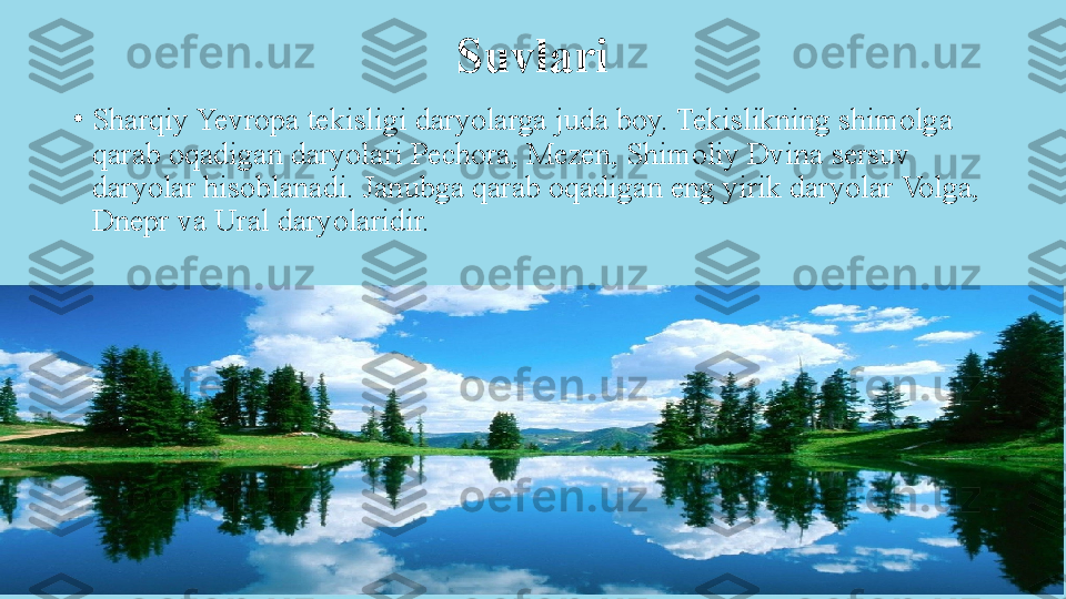 Suvlari
•
Sharqiy Yevropa tekisligi daryolarga juda boy. Tekislikning shimolga 
qarab oqadigan daryolari Pechora, Mezen, Shimoliy Dvina sersuv 
daryolar hisoblanadi. Janubga qarab oqadigan eng yirik daryolar Volga, 
Dnepr va Ural daryolaridir. 