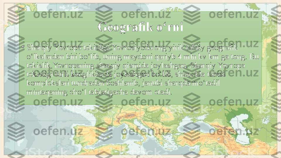 Geografik o‘rni
•
Sharqiy Yevropa tekisligi Yevrosiyoda eng   yirik tabiiy geografik 
o‘lkalardan biri bo‘lib, uning maydoni qariyb 4 mln kv km ga teng. Bu 
tekislik Yevropaning sharqiy qismida joylashgan. Sharqiy Yevropa 
tekisligi turli kengliklarda joylashgan bo‘lib, shimolda tabiat 
komplekslari tundradan boshlanib, janubi sharqda mo‘tadil 
mintaqaning cho‘l tabiatigacha   davom etadi. 