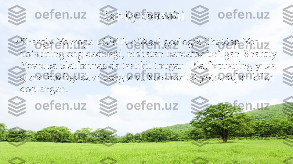 Tabiiy sharoiti
•
Sharqiy Yevropa tekislik o‘lkasi geologik jihatdan Yer 
po‘stining eng qadimgi, nisbatan barqaror bo‘lgan   Sharqiy 
Yevropa platformasida tashkil topgan. Platformaning   yuza 
qismi hozirgi davr dengiz va kontinental yotqiziqlari bilan  
qoplangan. 