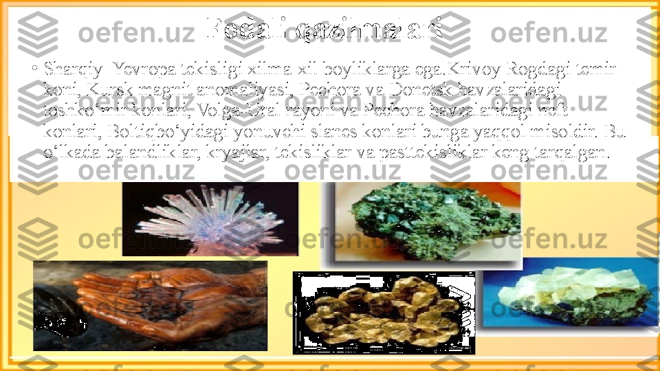 Fodali qazilmalari
•
Sharqiy  Yevropa tekisligi xilma-xil boyliklarga ega.Krivoy Rogdagi temir 
koni, Kursk magnit anomaliyasi, Pechora va Donetsk havzalaridagi 
toshko‘mir konlari, Volga-Ural   rayoni va Pechora havzalaridagi neft 
konlari, Boltiqbo‘yidagi   yonuvchi slanes konlari bunga yaqqol misoldir. Bu 
o‘lkada balandliklar, kryajlar, tekisliklar va pasttekisliklar keng tarqalgan. 