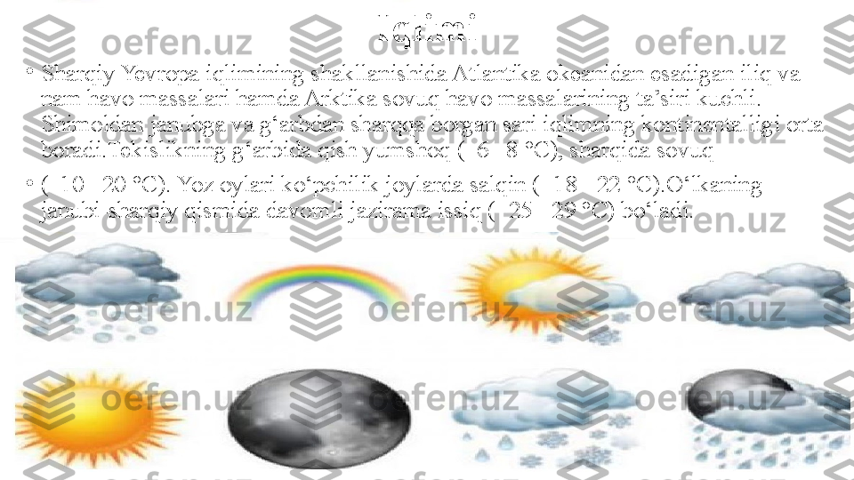 Iqlimi
•
Sharqiy Yevropa iqlimining shakllanishida Atlantika okeanidan esadigan iliq va 
nam havo massalari hamda Arktika sovuq havo massalarining ta’siri kuchli. 
Shimoldan janubga va g‘arbdan sharqqa borgan sari iqlimning kontinentalligi orta 
boradi.Tekislikning g‘arbida qish yumshoq (–6 –8 °C), sharqida sovuq 
•
(–10 –20 °C). Yoz oylari ko‘pchilik joylarda salqin (+18 +22 °C).O‘lkaning 
janubi-sharqiy qismida davomli jazirama issiq (+25 +29 °C) bo‘ladi. 