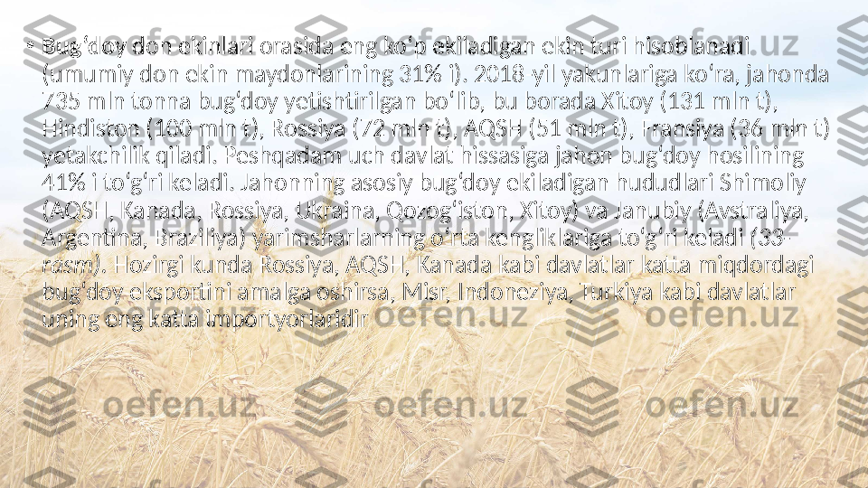 •
Bug‘doy  don ekinlari orasida eng ko‘p ekiladigan ekin turi hisoblanadi 
(umumiy don ekin maydonlarining 31% i). 2018-yil yakunlariga ko‘ra, jahonda 
735 mln tonna bug‘doy yetishtirilgan bo‘lib, bu borada Xitoy (131 mln t), 
Hindiston (100 mln t), Rossiya (72 mln t), AQSH (51 mln t), Fransiya (36 mln t) 
yetakchilik qiladi. Peshqadam uch davlat hissasiga jahon bug‘doy hosilining 
41% i to‘g‘ri keladi. Jahonning asosiy bug‘doy ekiladigan hududlari Shimoliy 
(AQSH, Kanada, Rossiya, Ukraina, Qozog‘iston, Xitoy) va Janubiy (Avstraliya, 
Argentina, Braziliya) yarimsharlarning o‘rta kengliklariga to‘g‘ri keladi  (33-
rasm).  Hozirgi kunda Rossiya, AQSH, Kanada kabi davlatlar katta miqdordagi 
bug‘doy eksportini amalga oshirsa, Misr, Indoneziya, Turkiya kabi davlatlar 
uning eng katta importyorlaridir 