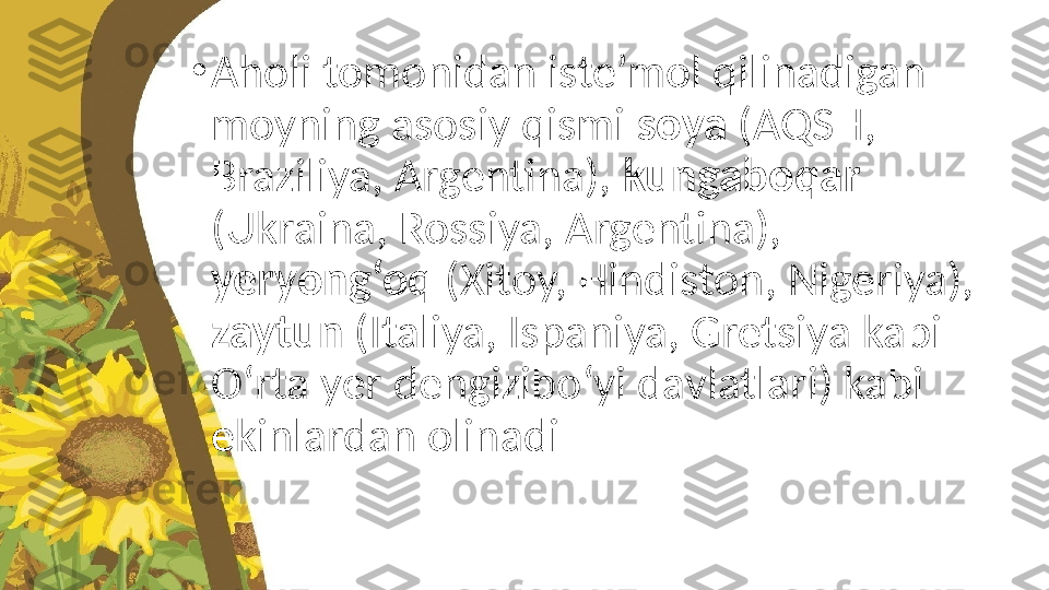 •
Aholi tomonidan iste’mol qilinadigan 
moyning asosiy qismi  soya  (AQSH, 
Braziliya, Argentina),  kungaboqar 
(Ukraina, Rossiya, Argentina), 
yeryong‘oq  (Xitoy, Hindiston, Nigeriya), 
zaytun  (Italiya, Ispaniya, Gretsiya kabi 
O‘rta yer dengizibo‘yi davlatlari) kabi 
ekinlardan olinadi 