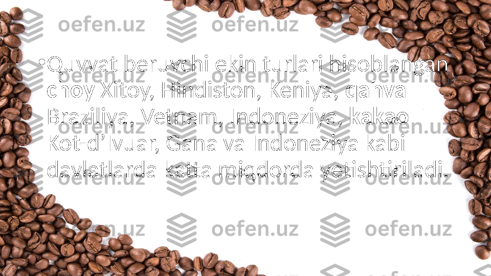 •
Quvvat beruvchi ekin turlari hisoblangan 
choy  Xitoy, Hindiston, Keniya,  qahva 
Braziliya, Vetnam, Indoneziya,  kakao 
Kot-d’Ivuar, Gana va Indoneziya kabi 
davlatlarda katta miqdorda yetishtiriladi.  