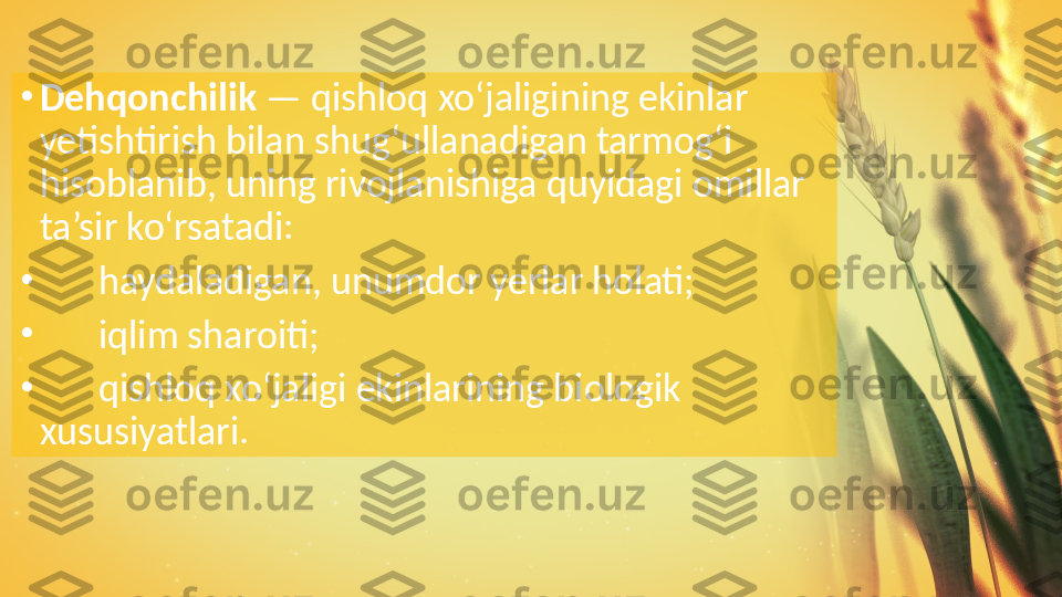 •
Dehqonchilik  — qishloq xo‘jaligining ekinlar 
yetishtirish bilan shug‘ullanadigan tarmog‘i 
hisoblanib, uning rivojlanishiga quyidagi omillar 
ta’sir ko‘rsatadi:
•
 ?????? haydaladigan, unumdor yerlar holati;
•
 
?????? iqlim sharoiti;
•
 
?????? qishloq xo‘jaligi ekinlarining biologik 
xususiyatlari.  