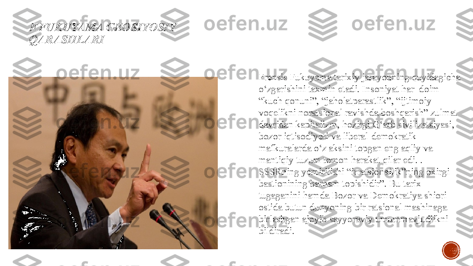 F.FUKUYAMA  GEOSIYOSIY 
QARASHLARI
Frensis Fukuyama tarixiy jarayonning quyidagicha 
o‘zgarishini taxmin etadi. Insoniyat har  doim 
“kuch qonuni”, “jaholatparastlik”, “ijtimoiy 
voqelikni noratsional ravishda boshqarish” zulmat 
davridan kapitalizm, hozirgi G‘arb sivilizatsiyasi, 
bozor iqtisodiyoti va liberal-demokratik 
mafkuralarda o‘z aksini topgan eng aqliy va 
mantiqiy tuzum tomon harakat qilar edi.   . 
SSSRning yemirilishi “irratsionallik”ning oxirgi 
bastionining barham topishidir”. Bu tarix 
tugaganini hamda Bozor va Demokratiya shiori 
ostida butun dunyoning bir ratsional mashinaga 
birlashgan ajoyib sayyoraviy umummavjudlikni 
bildiradi. 