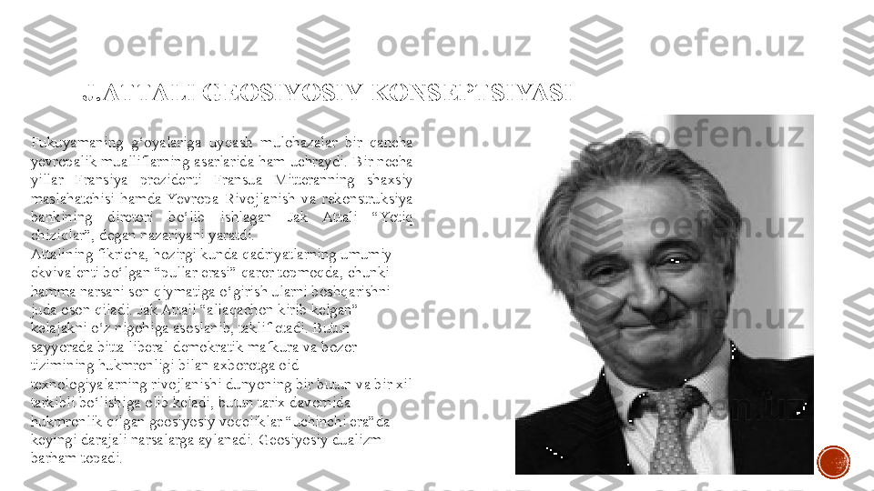 J.ATTALI GEOSIYOSIY  KONSEPTSIYASI
Fukuyamaning  g‘oyalariga  uyqash  mulohazalar  bir  qancha 
yevropalik mualliflarning asarlarida ham uchraydi. Bir necha 
yillar  Fransiya  prezidenti  Fransua  Mitteranning  shaxsiy 
maslahatchisi  hamda  Yevropa  Rivojlanish  va  rekonstruksiya 
bankining  diretori  bo‘lib  ishlagan  Jak  Attali  “Yotiq 
chiziqlar”, degan nazariyani yaratdi.
Attalining fikricha, hozirgi kunda qadriyatlarning umumiy 
ekvivalenti bo‘lgan “pullar erasi” qaror topmoqda, chunki 
hamma narsani son qiymatiga o‘girish ularni boshqarishni 
juda oson qiladi. Jak Attali “allaqachon kirib kelgan” 
kelajakni o‘z nigohiga asoslanib, taklif etadi. Butun 
sayyorada bitta liberal-demokratik mafkura va bozor 
tizimining hukmronligi bilan axborotga oid 
texnologiyalarning rivojlanishi dunyoning bir butun va bir xil 
tarkibli bo‘lishiga olib keladi, butun tarix davomida 
hukmronlik qilgan geosiyosiy voqeliklar “uchinchi era”da 
keyingi darajali narsalarga aylanadi. Geosiyosiy dualizm 
barham topadi. 