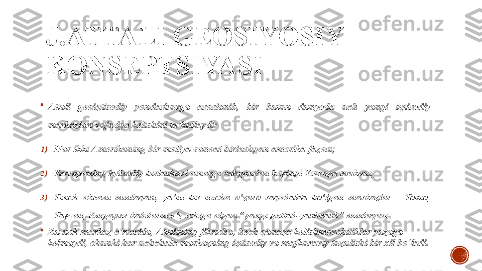 J.ATTALI GEOSIYOSIY 
KONSEPTSIYASI

Attali  geoiqtisodiy  yondashuvga  asoslanib,  bir  butun  dunyoda  uch  yangi  iqtisodiy 
markazlari vujudga kelishini ta’kidlaydi:
1) Har ikki Amerikaning bir moliya-sanoat birlashgan amerika fazosi;
2) Yevropaning iqtisodiy birlashuvi amalga oshgandan keyingi Yevropa makoni;
3) Tinch  okeani  mintaqasi,  ya’ni  bir  necha  o‘zaro  raqobatda  bo‘lgan  markazlar  –  Tokio, 
Tayvan, Singapur kabilarni o‘z ichiga olgan “yangi gullab-yashnash” mintaqasi.

Bu uch markaz o‘rtasida, Attalining fikricha, hech qanaqa kelishmovchiliklar yuzaga 
kelmaydi, chunki har uchchala markazning iqtisodiy va mafkuraviy tuzulishi bir xil bo‘ladi. 