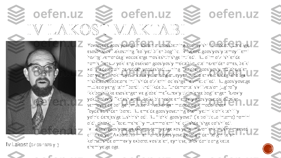 IV LAKOST MA K TABI
Iv Lakost  ( 07.09.1929  yil) Yevropada geosiyosatga nisbatan munosabatning kuchayishi “Gerodot” jurnaliga 
asoschisi Iv Lakostning faoliyati bilan bog‘liq .  Iv Lakost geosiyosiy tamoyillarni 
hozirgi zamondagi voqealarga moslashtirishga intiladi. Bu olim o‘z ishlarida 
nemis fransuz yoki anglosakson geosiyosiy maktabi nuqtai nazaridan emas, balki 
xolis tadqiqotchi nazaridan yondashadi. Uning fikricha, geosiyosiy mulohazalar 
bor yo‘g‘i ”hokimiyat instansiyalarining muayyan hududlar va ulardagi aholiga 
nisbatan raqobatona intilishida o‘zlarini oqlashga” xizmat qiladi. Bu geosiyosatga 
mutlaqo yangi ta’rif berdi. Endilikda bu fundamental sivilizatsion-jug‘rofiy 
ikkiboshlikka asoslangan va global mafkuraviy tizimlarga bog‘langan fazoviy 
yoki qit’aviy fikrlash emas, balki bir necha an’anaviy geosiyosatchi olimlar 
sarmoyasida bo‘lgan, mustaqil hisoblangan metodologik modellardan 
foydalanishdan iborat. Bu amalda geosiyosatning ahamiyatini kichik tahliliy 
yo‘riq darajasiga tushirish edi. Bu “ichki geosiyosat” (la politique interne) nomini 
oldi, chunki u faqat mahalliy muammolarni hal qilishda ishga qo‘shiladi.
Iv Lakost geosiyosatga axborot jamiyatiga xos yangi mezonlar kiritishni maqsad 
qilib qo‘ydi. Axborot tizimlari ichida geosiyosatga to‘g‘ridan-to‘g‘ri ta’sir 
ko‘rsatishda ommaviy axborot vositalari, ayniqsa, televidenie eng katta 
ahamiyatga ega.   