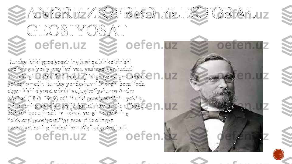 ANDRE ZIGFRED ELEKTORAL 
GEOSIYOSAT
Bunday ichki geosiyosatning boshqa bir ko‘rinishi 
aholining siyosiy mayllari va u yashayotgan hudud 
o‘rtasidagi bog‘liqlikni tadqiq qilishga qaratilgan maxsus 
yo‘riqnomadir. Bunday yondashuvni birinchi bora ifoda 
etgan kishi siyosat arbobi va jug‘rofiyshunos Andre 
Zigfred (1875-1959) edi. “Ichki geosiyosat”ni u yoki bu 
mintaqaning siyosiy mayllariga tatbiqan tadqiq qilishga u 
birinchi bor urinadi. Iv Lakost yangi maktabining 
“elektoral geosiyosat”iga asos qilib olingan 
qonuniyatlarning ifodasi ham Zigfredga taalluqli. 