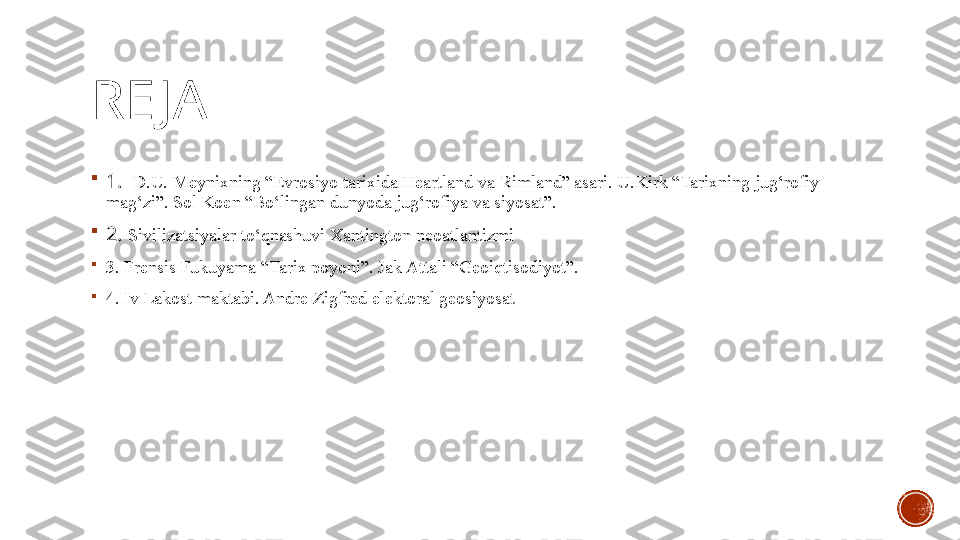 RE JA

1 .   D.U. Meynixning “Evrosiyo tarixida Heartland va Rimland” asari. U.Kirk “Tarixning jug‘rofiy 
mag‘zi”. Sol Koen “Bo‘lingan dunyoda jug‘rofiya va siyosat”.

2.  Sivilizatsiyalar to‘qnashuvi Xantington neoatlantizmi

3.  Frensis Fukuyama “Tarix poyoni”. Jak Attali “Geoiqtisodiyot”.

4. Iv Lakost ma k tabi. Andre Zigfred elektoral geosiyosat 