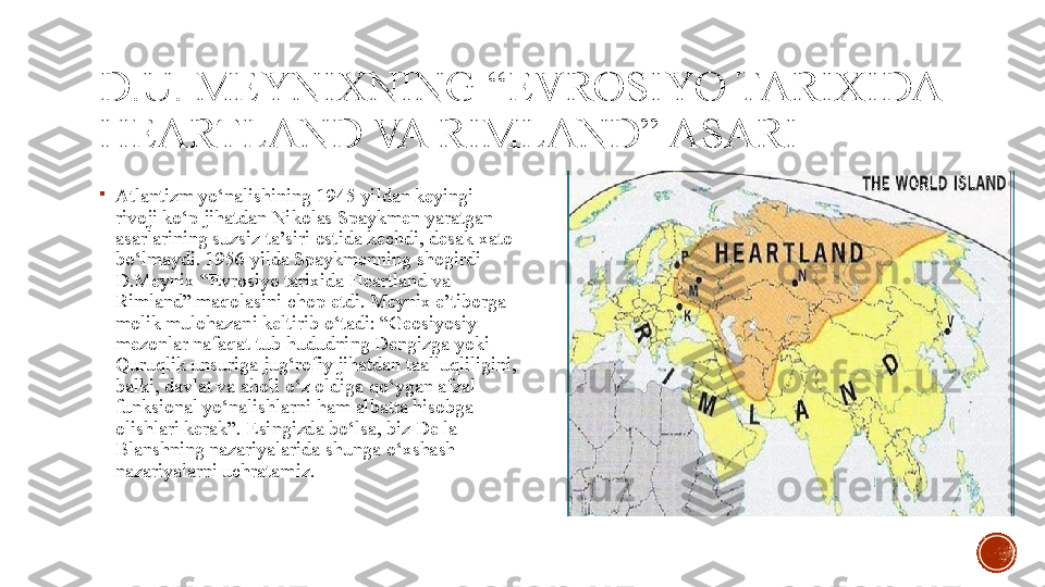 D.U. MEYNIXNING “EVROSIYO TARIXIDA 
HEARTLAND VA RIMLAND” ASARI

Atlantizm yo‘nalishining 1945 yildan keyingi 
rivoji ko‘p jihatdan Nikolas Spaykmen yaratgan 
asarlarining suzsiz ta’siri ostida kechdi, desak xato 
bo‘lmaydi.  1956 yilda Spaykmenning shogirdi 
D.Meynix “Evrosiyo tarixida Heartland va 
Rimland” maqolasini chop etdi. Meynix e’tiborga 
molik mulohazani keltirib o‘tadi: “Geosiyosiy 
mezonlar nafaqat tub hududning Dengizga yoki 
Quruqlik unsuriga jug‘rofiy jihatdan taalluqliligini, 
balki, davlat va aholi o‘z oldiga qo‘ygan afzal 
funksional yo‘nalishlarni ham albatta hisobga 
olishlari kerak”. Esingizda bo‘lsa, biz De la 
Blanshning nazariyalarida shunga o‘xshash 
nazariyalarni uchratamiz. 