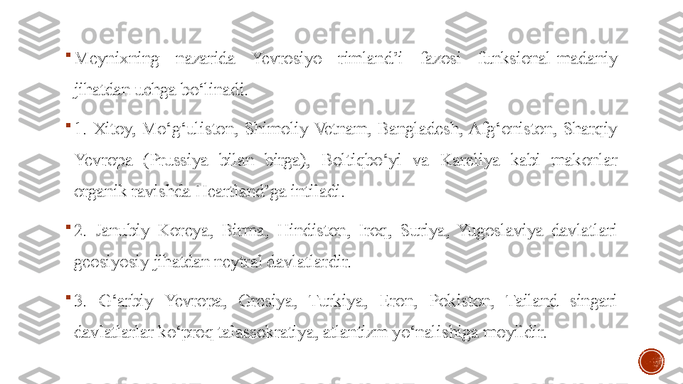 
Meynixning  nazarida  Yevrosiyo  rimland’i  fazosi  funksional-madaniy 
jihatdan uchga bo‘linadi. 

1.  Xitoy,  Mo‘g‘uliston,  Shimoliy  Vetnam,  Bangladesh, Afg‘oniston,  Sharqiy 
Yevropa  (Prussiya  bilan  birga),  Boltiqbo‘yi  va  Kareliya  kabi  makonlar 
organik ravishda Heartland’ga intiladi. 

2.  Janubiy  Koreya,  Birma,  Hindiston,  Iroq,  Suriya,  Yugoslaviya  davlatlari 
geosiyosiy jihatdan neytral davlatlardir. 

3.  G‘arbiy  Yevropa,  Gresiya,  Turkiya,  Eron,  Pokiston,  Tailand  singari 
davlatlarlar ko‘proq talassokratiya, atlantizm yo‘nalishiga moyildir.
  