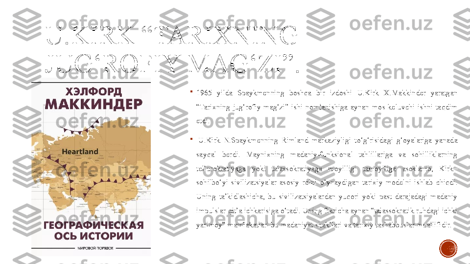 U.KIRK “TARIXNING 
JUG‘ROFIY MAG‘ZI”.

1965  yilda  Spaykmenning  boshqa  bir  izdoshi  U.Kirk  X.Makkinder  yaratgan 
“Tarixning  jug‘rofiy  mag‘zi”  ishi  nomlanishiga  aynan  mos  keluvchi  ishni  taqdim 
etdi. 

  U.Kirk  N.Spaykmenning  Rimland  markaziyligi  to‘g‘risidagi  g‘oyalariga  yanada 
sayqal  berdi.  Maynixning  madaniy-funksional  tahlillariga  va  sohilliklarning 
tellurokratiyaga  yoki  talassokratiyaga  moyilligi  tamoyiliga  asoslanib,  Kirk–
sohilbo‘yi  sivilizatsiyalar  asosiy  rolni  o‘ynaydigan  tarixiy  modelni  ishlab  chiqdi. 
Uning  ta’kidlashicha,  bu  sivilizatsiyalardan  yuqori  yoki  past  darajadagi  madaniy 
impulslar qit’a ichkarisiga o‘tadi. Uning fikricha aynan “talassokratik ruhdagi ichki 
yarimoy” mamlakatlari bu madaniyat shakllari va tarixiy tashabbuslar muallifidir. 