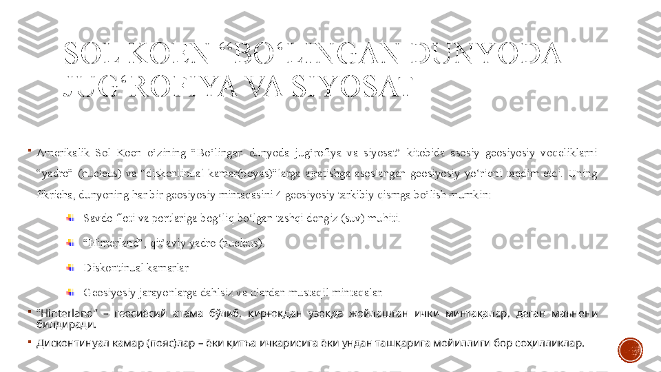 SOL KOEN “BO‘LINGAN DUNYODA 
JUG‘ROFIYA VA SIYOSAT

Amerikalik  Sol  Koen  o‘zining  “Bo‘lingan  dunyoda  jug‘rofiya  va  siyosat”  kitobida  asosiy  geosiyosiy  voqeliklarni 
“yadro”  (nucleus)  va  “diskontinual  kamar(poyas)”larga  ajratishga  asoslangan  geosiyosiy  yo‘riqni  taqdim  etdi.  Uning 
fikricha, dunyoning har bir geosiyosiy mintaqasini 4 geosiyosiy tarkibiy qismga bo‘lish mumkin:
Savdo floti va portlariga bog‘liq bo‘lgan tashqi dengiz (suv) muhiti.
“ Hinterland”, qit’aviy yadro (nucleus).
Diskontinual kamarlar
Geosiyosiy jarayonlarga dahlsiz va ulardan mustaqil mintaqalar.

“ Hinterland”  –  геосиёсий  атама  бўлиб,  қирғоқдан  узоқда  жойлашган  ички  минтақалар,  деган  маънони 
билдиради.

Дисконтинуал камар (пояс)лар – ёки қитъа ичкарисига ёки ундан ташқарига мойиллиги бор соҳилликлар. 