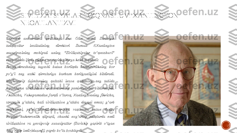 SIVILIZATSIYALAR TO‘QNASHUVI XANTINGTON 
NEOATLANTIZMI
Garvard  universiteti  qoshidagi  Jon  Olin  nomli  Strategik 
tadqiqotlar  institutining  direktori  Samuil  P.Xantington 
nazariyasining  mohiyati  uning  “Sivilizatsiyalar  to‘qnashuvi” 
maqolasida ifoda etilgan va quyidagilarga kelib taqaladi:
Sovuq  urushning  tugashi  butun  borliqda  barqarorlikning  bor 
yo‘g‘i  eng  ustki  qirralariga  barham  berilganligini  bildiradi. 
Mafkuraviy  tizimlarning  qulashi  inson  qalbining  eng  tubida 
joylashgan  sivilizatsion  qatlamlarning  yemirilganini  bildirmaydi. 
Aksincha,  Fukuyamadan  farqli  o‘laroq,  Xantingtonning  fikricha, 
strategik  g‘alaba,  hali  sivilizatsion  g‘alaba  degani  emas;  g‘arb 
mafkurasi,  ya’ni  liberal-demokratiya  vaqtincha  butun  dunyo 
bo‘ylab  hukmronlik  qilyapti,  chunki  nog‘arbiy  xalqlarda  endi 
sivilizatsion  va  geosiyosiy  xususiyatlar  (Saviskiy  gapirib  o‘tgan 
“jug‘rofiy individuum”) paydo bo‘la boshlaydi. 