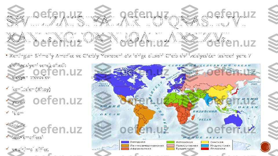 SIVILIZATSIYALAR TO‘QNASHUVI 
XANTINGTON NEOATLANTIZMI

Xantington  Shimoliy  Amerika  va  G‘arbiy  Yevropani  o‘z  ichiga  oluvchi  G‘arb  sivilizatsiyasidan  tashqari  yana  7 
sivilizatsiyani sanab o‘tadi:

slavyan-pravoslav

konfutsian (Xitoy)

yapon

islom

induist

lotin amerikasi 

va ehtimol afrika. 