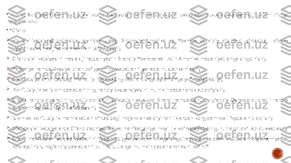 
Bu  bilan  Xantington  har  bir  makonda  sivilizatsion  xususiyatlarni  iloji  boricha  cheklashni  tavsiya  etadi.  Xususan  u  quyidagi  mulohazalarni  G‘arbga 
maslahat beradi:

“ G‘arb:

o‘z  sivilizatsiyasi  doirasida,  ayniqsa  uning  Shimoliy  Amerika  va  Yevropa  tarkibiy  qismlari  o‘rtasida    o‘zaro 
uyg‘unlashish va jips hamkorlikni ta’minlashi;

G‘arb sivilizatsiyasini maslak jihatdan yaqin Sharqiy Yevropa va Lotin Amerika madaniyatlariga singdirishi;

Yaponiya hamda Rossiya bilan bo‘lgan munosabatlarni yanada mustahkamlashi;

Sivilizatsiyalar o‘rtasidagi mahalliy mojarolar global urushga aylanishiga yo‘l qo‘ymasligi;

Konfutsiylik va islom davlatlarining harbiy ekspansiyasini mumkin qadar cheklab qo‘yishi;

G‘arb  harbiy  qudratining  qotib  qolishini  to‘xtatish  va  Uzoq  Sharq  hamda  Janubiy  g‘arbiy  Osiyoda  qudratli  harbiy 
kuchlarning ustunligini ta’minlashi;

islom va konfutsiylik mamlakatlari o‘rtasidagi mojarolar va qiyinchiliklardan keng qamrovli foydalanib qolishi;

boshqa sivilizatsiyalarda G‘arb qadriyatlari va manfaatlariga moyillik ko‘rsatayotgan guruhlarni qo‘llab-quvvatlashi;

G‘arb manfaatlari va qadriyatlarini ifoda etadigan va ularni o‘ziga singdirayotgan xalqaro institutlarning ahamiyatini 
kuchaytirish, nog‘arbiy davlatlarni bu institutlarga mumkin qadar chorlashi lozim.” 