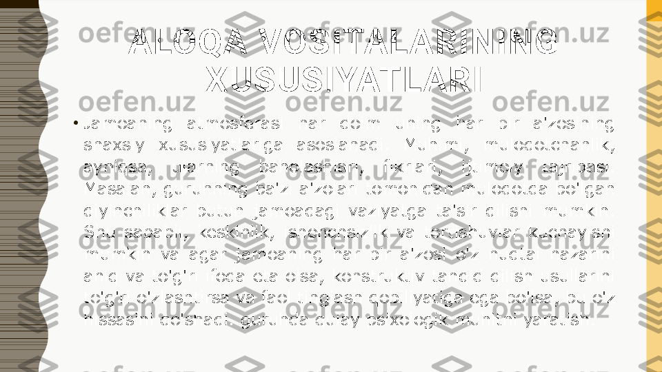 ALOQA VOSITALARINING 
XUSUSIYATLARI
•
Jamoaning  atmosferasi  har  doim  uning  har  bir  a'zosining 
shaxsiy  xususiyatlariga  asoslanadi.  Muhimi,  muloqotchanlik, 
ayniqsa,  ularning  baholashlari,  fikrlari,  ijtimoiy  tajribasi. 
Masalan, guruhning ba'zi a'zolari tomonidan muloqotda bo'lgan 
qiyinchiliklar  butun  jamoadagi  vaziyatga  ta'sir  qilishi  mumkin. 
Shu  sababli,  keskinlik,  ishonchsizlik  va  tortishuvlar  kuchayishi 
mumkin  va  agar  jamoaning  har  bir  a'zosi  o'z  nuqtai  nazarini 
aniq va to'g'ri ifoda eta olsa, konstruktiv tanqid qilish usullarini 
to'g'ri o'zlashtirsa va faol tinglash qobiliyatiga ega bo'lsa, bu o'z 
hissasini qo'shadi. guruhda qulay psixologik muhitni yaratish. 