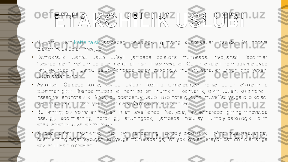 ETAKCHILIK USLUBI
•
Bu  omil  ham  katta ta'sir  	jamoadagi  psixologik  iqlimning  xususiyatlari  haqida.  Bir  nechta 
etakchilik uslublari mavjud:
•
Demokratik.  Ushbu  uslub  tufayli  jamoada  do'stona  munosabat  rivojlanadi.  Xodimlar 
"tashqaridan"  ma'lum  qarorlar  qabul  qilinishini  sezmaydilar.  Guruh  a'zolari  ham  boshqaruvda 
ishtirok  etadilar.  Ushbu  uslub  jamoada  qulay  psixologik  muhitni  yaratish  uchun  eng  yaxshi 
uslublardan biridir.
•
Avtoritar.  Qoidaga  ko'ra,  ushbu  uslubni  keltirib  chiqaradigan  narsa  guruh  a'zolarining 
dushmanligidir.  Boshqa  muqobillar  ham  bo'lishi  mumkin  -  kamtarlik,  o'zini  tutish,  ko'pincha  - 
hasad va ishonchsizlik. Biroq, bu boshqaruv uslubi ko'pincha guruhni muvaffaqiyatga olib keladi 
va shuning uchun armiyada, sportda va hokazolarda qo'llaniladi.
•
Bu  ishning  o'z  yo'nalishini  olishi  bilan  tavsiflanadi.  Natijada,  ish  samaradorligining  nihoyatda 
pastligi,  xodimlarning  noroziligi,  shuningdek,  jamoada  noqulay  ijtimoiy-psixologik  iqlim 
shakllanishini kuzatish mumkin.
•
Xulosa  qilish  mumkinki,  har  bir  rahbarning  axloqiy-psixologik  iqlim  xususiyatlariga, 
odamlarning bajarilayotgan faoliyatga munosabatiga, ish yoki o'qish jarayonidan qoniqishlariga 
sezilarli ta'sir ko'rsatadi. 