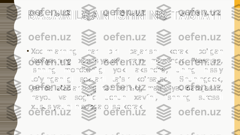 BAJARILGAN ISHNING TABIATI
•
Xodimlarning  har  biri  bajarishi  kerak  bo'lgan 
faoliyatning  xususiyatlari  ham  muhimdir.  Masalan, 
ishning  monotonligi  yoki  aksincha,  uning  hissiy 
to'yinganligi  sezilarli  ta'sir  ko'rsatadi.  Shuningdek, 
jamoa  a'zolarining  har  birining  mas'uliyat  darajasini, 
hayot  va  sog'liq  uchun  xavfni,  ishning  stressli 
xususiyatini hisobga olish kerak. 