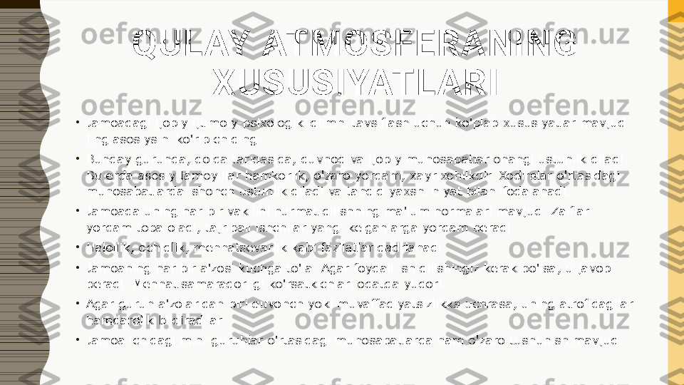 QULAY ATMOSFERANING 
XUSUSIYATLARI
•
Jamoadagi ijobiy ijtimoiy-psixologik iqlimni tavsiflash uchun ko'plab xususiyatlar mavjud. 
Eng asosiysini ko'rib chiqing:
•
Bunday guruhda, qoida tariqasida, quvnoq va ijobiy munosabatlar ohangi ustunlik qiladi. 
Bu erda asosiy tamoyillar hamkorlik, o'zaro yordam, xayrixohlikdir. Xodimlar o'rtasidagi 
munosabatlarda ishonch ustunlik qiladi va tanqid yaxshi niyat bilan ifodalanadi.
•
Jamoada uning har bir vakilini hurmat qilishning ma'lum normalari mavjud. Zaiflar 
yordam topa oladi, tajribali ishchilar yangi kelganlarga yordam beradi.
•
Halollik, ochiqlik, mehnatsevarlik kabi fazilatlar qadrlanadi.
•
Jamoaning har bir a'zosi kuchga to'la. Agar foydali ish qilishingiz kerak bo'lsa, u javob 
beradi. Mehnat samaradorligi ko'rsatkichlari odatda yuqori.
•
Agar guruh a'zolaridan biri quvonch yoki muvaffaqiyatsizlikka uchrasa, uning atrofidagilar 
hamdardlik bildiradilar.
•
Jamoa ichidagi mini-guruhlar o'rtasidagi munosabatlarda ham o'zaro tushunish mavjud. 