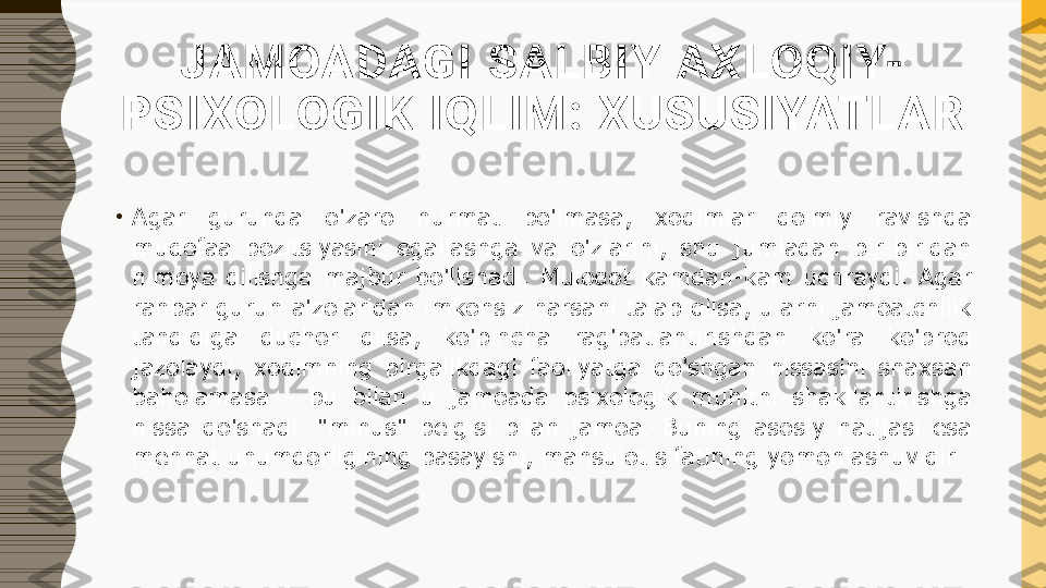 JAMOADAGI SALBIY AXLOQIY-
PSI XOLOGIK IQLIM: XUSUSIYATL AR
•
Agar  guruhda  o'zaro  hurmat  bo'lmasa,  xodimlar  doimiy  ravishda 
mudofaa  pozitsiyasini  egallashga  va  o'zlarini,  shu  jumladan  bir-biridan 
himoya  qilishga  majbur  bo'lishadi.  Muloqot  kamdan-kam  uchraydi.  Agar 
rahbar guruh a'zolaridan imkonsiz narsani talab qilsa, ularni jamoatchilik 
tanqidiga  duchor  qilsa,  ko'pincha  rag'batlantirishdan  ko'ra  ko'proq 
jazolaydi,  xodimning  birgalikdagi  faoliyatga  qo'shgan  hissasini  shaxsan 
baholamasa  -  bu  bilan  u  jamoada  psixologik  muhitni  shakllantirishga 
hissa  qo'shadi.  "minus"  belgisi  bilan  jamoa.  Buning  asosiy  natijasi  esa 
mehnat unumdorligining pasayishi, mahsulot sifatining yomonlashuvidir. 