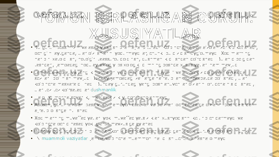 YOMON BIRLASHGAN GURUH: 
XUSUSIYATLAR
•
Bu guruh pessimizm va asabiylashish bilan ajralib turadi. Ko'pincha, jamoa a'zolari zerikib ketishadi, 
ochig'ini aytganda, ular o'z ishlarini yoqtirmaydilar, chunki bu qiziqish uyg'otmaydi. Xodimlarning 
har biri xato qilish, noto'g'ri taassurot qoldirish, dushmanlik qilishdan qo'rqishadi. Bu aniq belgidan 
tashqari, jamoadagi noqulay axloqiy-psixologik iqlimning boshqa xususiyatlari ham mavjud:
•
Jamoada adolat va tenglik normalari yo'q. Har doim "imtiyozli" va e'tiborsiz qolganlar o'rtasida 
sezilarli bo'linish mavjud. Bunday jamoadagi zaiflarga nafrat bilan munosabatda bo'lishadi, ular 
ko'pincha masxara qilinadi. Bunday guruhdagi yangi boshlanuvchilar o'zlarini ortiqcha his qilishadi, 
ular tez-tez ko'rsatadilar  dushmanlik .
•
Halollik, mehnatsevarlik, manfaatsizlik yuqori baholanmaydi.
•
Asosan, guruh a'zolari passivlikni namoyon etadilar va ba'zilari ochiqchasiga o'zlarini boshqalardan 
ajratib olishga intilishadi.
•
Xodimlarning muvaffaqiyatlari yoki muvaffaqiyatsizliklari xushyoqishni keltirib chiqarmaydi va 
ko'pincha ochiq hasad yoki g'urur mavzusiga aylanadi.
•
Bunday guruhda bir-biri bilan hamkorlik qilishdan bosh tortadigan kichik guruhlar bo'lishi mumkin.
•
IN	
  muammoli vaziyatlar  	jamoa ko'pincha muammoni hal qilish uchun birlasha olmaydi. 